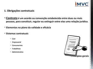  Contrato é um acordo ou convenção estabelecida entre duas ou mais
pessoas, para constituir, regular ou extinguir entre elas uma relação jurídica.
 Elementos no plano da validade e eficácia
 Sistemas contratuais
 Civil
 Empresarial
 Consumerista
 Trabalhista
 Administrativo

 Princípios gerais

 