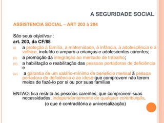 A SEGURIDADE SOCIAL
ASSISTENCIA SOCIAL – ART 203 à 204
São seus objetivos :
art. 203, da CF/88
(i)
a proteção à família, à maternidade, à infância, à adolescência e à
velhice, incluído o amparo a crianças e adolescentes carentes;
(ii)
a promoção da integração ao mercado de trabalho;
(iii)
a habilitação e reabilitação das pessoas portadoras de deficiência
e
(iv)
a garantia de um salário-mínimo de benefício mensal à pessoa
portadora de deficiência e ao idoso que comprovem não terem
meios de fazê-lo por si ou por suas famílias
ENTAO: fica restrita às pessoas carentes, que comprovem suas
necessidades, independentemente de qualquer contribuição.
(o que é contraditória a universalização)

 