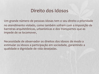 Direito dos Idosos
Um grande número de pessoas idosas tem o seu direito a prioridade
no atendimento violado, como também sofrem com a imposição de
barreiras arquitetônicas, urbanísticas e dos transportes que as
impede de se locomover,
Necessidade de observador os direitos dos idosos de modo a
estimular os idosos a participação em sociedade, garantindo a
qualidade e dignidade de vida desejadas.

 
