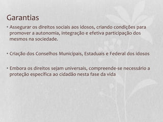 Garantias
• Assegurar os direitos sociais aos idosos, criando condições para
promover a autonomia, integração e efetiva participação dos
mesmos na sociedade.
• Criação dos Conselhos Municipais, Estaduais e Federal dos idosos
• Embora os direitos sejam universais, compreende-se necessário a
proteção específica ao cidadão nesta fase da vida

 