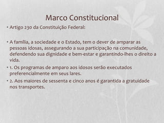 Marco Constitucional
• Artigo 230 da Constituição Federal:

• A família, a sociedade e o Estado, tem o dever de amparar as
pessoas idosas, assegurando a sua participação na comunidade,
defendendo sua dignidade e bem-estar e garantindo-lhes o direito a
vida.
• 1. Os programas de amparo aos idosos serão executados
preferencialmente em seus lares.
• 2. Aos maiores de sessenta e cinco anos é garantida a gratuidade
nos transportes.

 