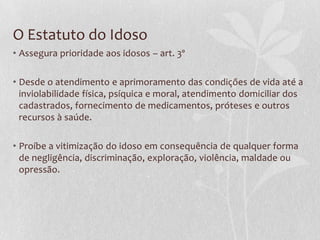 O Estatuto do Idoso
• Assegura prioridade aos idosos – art. 3º

• Desde o atendimento e aprimoramento das condições de vida até a
inviolabilidade física, psíquica e moral, atendimento domiciliar dos
cadastrados, fornecimento de medicamentos, próteses e outros
recursos à saúde.
• Proíbe a vitimização do idoso em consequência de qualquer forma
de negligência, discriminação, exploração, violência, maldade ou
opressão.

 