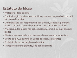 Estatuto do Idoso
• Proteger o idoso contra:
• Criminalização do abandono do idoso, por seu responsável com até
três anos de prisão;
• Criminalização dos responsáveis por clínicas, acusadas por maus
tratos, com até 12 anos de prisão, em caso de morte do idoso.
• Priorização dos idosos nas ações judiciais, com 60 ou mais anos de
idade;
• Direito a meia entrada nos cinemas, shows, eventos esportivos
• Direito ao BPC, a partir de 65 anos de idade, se carente;
• Proibição de recusa de planos de saúde
• Transporte urbano gratuito, sob pena de multa

 
