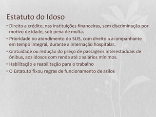 Estatuto do Idoso
• Direito a crédito, nas instituições financeiras, sem discriminação por
motivo de idade, sob pena de multa.
• Prioridade no atendimento do SUS, com direito a acompanhante
em tempo integral, durante a internação hospitalar.
• Gratuidade ou redução do preço de passagens interestaduais de
ônibus, aos idosos com renda até 2 salários mínimos.
• Habilitação e reabilitação para o trabalho
• O Estatuto fixou regras de funcionamento de asilos

 