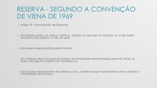 RESERVA - SEGUNDO A CONVENÇÃO
DE VIENA DE 1969
• Artigo 19 - Formulação de Reservas
• Um Estado pode, ao assinar, ratificar, aceitar ou aprovar um tratado, ou a ele aderir,
formular uma reserva, a não ser que:
• a)a reserva seja proibida pelo tratado;
• b)o tratado disponha que só possam ser formuladas determinadas reservas, entre as
quais não figure a reserva em questão; ou
• c)nos casos não previstos nas alíneas a e b, a reserva seja incompatível com o objeto e
a finalidade do tratado.
 