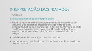 INTERPRETAÇÃO DOS TRATADOS
• Artigo 32
Meios Suplementares de Interpretação
• Pode-se recorrer a meios suplementares de interpretação,
inclusive aos trabalhos preparatórios do tratado e às
circunstâncias de sua conclusão, a fim de confirmar o sentido
resultante da aplicação do artigo 31 ou de determinar o
sentido quando a interpretação, de conformidade com o
artigo 31:
• a)deixa o sentido ambíguo ou obscuro; ou
• b)conduz a um resultado que é manifestamente absurdo ou
desarrazoado.
 