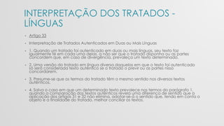 INTERPRETAÇÃO DOS TRATADOS -
LÍNGUAS
• Artigo 33
• Interpretação de Tratados Autenticados em Duas ou Mais Línguas
• 1. Quando um tratado foi autenticado em duas ou mais línguas, seu texto faz
igualmente fé em cada uma delas, a não ser que o tratado disponha ou as partes
concordem que, em caso de divergência, prevaleça um texto determinado.
• 2. Uma versão do tratado em língua diversa daquelas em que o texto foi autenticado
só será considerada texto autêntico se o tratado o previr ou as partes nisso
concordarem.
• 3. Presume-se que os termos do tratado têm o mesmo sentido nos diversos textos
autênticos.
• 4. Salvo o caso em que um determinado texto prevalece nos termos do parágrafo 1,
quando a comparação dos textos autênticos revela uma diferença de sentido que a
aplicação dos artigos 31 e 32 não elimina, adotar-se-á o sentido que, tendo em conta o
objeto e a finalidade do tratado, melhor conciliar os textos.
 