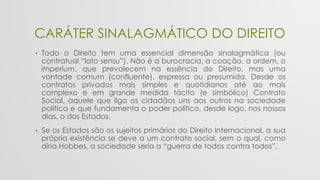 CARÁTER SINALAGMÁTICO DO DIREITO
• Todo o Direito tem uma essencial dimensão sinalagmática (ou
contratual “lato sensu”). Não é a burocracia, a coação, a ordem, o
imperium, que prevalecem na essência do Direito, mas uma
vontade comum (confluente), expressa ou presumida. Desde os
contratos privados mais simples e quotidianos até ao mais
complexo e em grande medida tácito (e simbólico) Contrato
Social, aquele que liga os cidadãos uns aos outros na sociedade
política e que fundamenta o poder político, desde logo, nos nossos
dias, o dos Estados.
• Se os Estados são os sujeitos primários do Direito Internacional, a sua
própria existência se deve a um contrato social, sem o qual, como
diria Hobbes, a sociedade seria a “guerra de todos contra todos”.
 