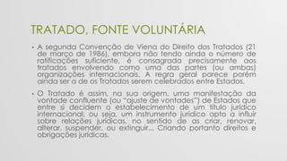 TRATADO, FONTE VOLUNTÁRIA
• A segunda Convenção de Viena do Direito dos Tratados (21
de março de 1986), embora não tendo ainda o número de
ratificações suficiente, é consagrada precisamente aos
tratados envolvendo como uma das partes (ou ambas)
organizações internacionais. A regra geral parece porém
ainda ser a de os Tratados serem celebrados entre Estados.
• O Tratado é assim, na sua origem, uma manifestação da
vontade confluente (ou “ajuste de vontades”) de Estados que
entre si decidem o estabelecimento de um título jurídico
internacional, ou seja, um instrumento jurídico apto a influir
sobre relações jurídicas, no sentido de as criar, renovar,
alterar, suspender, ou extinguir... Criando portanto direitos e
obrigações jurídicas.
 