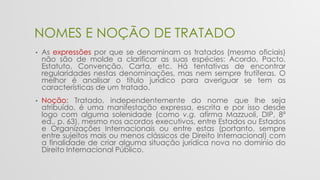 NOMES E NOÇÃO DE TRATADO
• As expressões por que se denominam os tratados (mesmo oficiais)
não são de molde a clarificar as suas espécies: Acordo, Pacto,
Estatuto, Convenção, Carta, etc. Há tentativas de encontrar
regularidades nestas denominações, mas nem sempre frutíferas. O
melhor é analisar o título jurídico para averiguar se tem as
características de um tratado.
• Noção: Tratado, independentemente do nome que lhe seja
atribuído, é uma manifestação expressa, escrita e por isso desde
logo com alguma solenidade (como v.g. afirma Mazzuoli, DIP, 8ª
ed., p. 63), mesmo nos acordos executivos, entre Estados ou Estados
e Organizações Internacionais ou entre estas (portanto, sempre
entre sujeitos mais ou menos clássicos de Direito Internacional) com
a finalidade de criar alguma situação jurídica nova no domínio do
Direito Internacional Público.
 