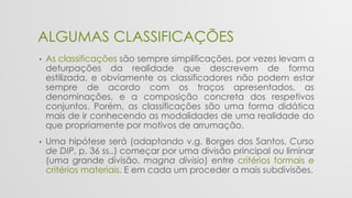 ALGUMAS CLASSIFICAÇÕES
• As classificações são sempre simplificações, por vezes levam a
deturpações da realidade que descrevem de forma
estilizada, e obviamente os classificadores não podem estar
sempre de acordo com os traços apresentados, as
denominações, e a composição concreta dos respetivos
conjuntos. Porém, as classificações são uma forma didática
mais de ir conhecendo as modalidades de uma realidade do
que propriamente por motivos de arrumação.
• Uma hipótese será (adaptando v.g. Borges dos Santos, Curso
de DIP, p. 36 ss..) começar por uma divisão principal ou liminar
(uma grande divisão, magna divisio) entre critérios formais e
critérios materiais. E em cada um proceder a mais subdivisões.
 