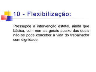 10 - Flexibilização:
Pressupõe a intervenção estatal, ainda que
básica, com normas gerais abaixo das quais
não se pode conceber a vida do trabalhador
com dignidade.
 