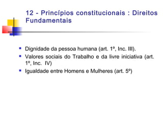 12 - Princípios constitucionais : Direitos
Fundamentais
 Dignidade da pessoa humana (art. 1º, Inc. III).
 Valores sociais do Trabalho e da livre iniciativa (art.
1º, Inc. IV)
 Igualdade entre Homens e Mulheres (art. 5º)
 