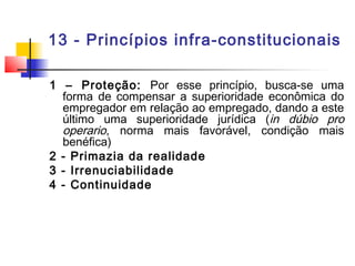 13 - Princípios infra-constitucionais
1 – Proteção: Por esse princípio, busca-se uma
forma de compensar a superioridade econômica do
empregador em relação ao empregado, dando a este
último uma superioridade jurídica (in dúbio pro
operario, norma mais favorável, condição mais
benéfica)
2 - Primazia da realidade
3 - Irrenuciabilidade
4 - Continuidade
 