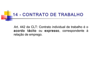 14 - CONTRATO DE TRABALHO
Art. 442 da CLT: Contrato individual de trabalho é o
acordo tácito ou expresso, correspondente à
relação de emprego.
 