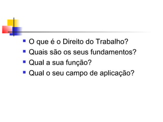  O que é o Direito do Trabalho?
 Quais são os seus fundamentos?
 Qual a sua função?
 Qual o seu campo de aplicação?
 