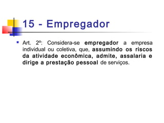 15 - Empregador
 Art. 2º: Considera-se empregador a empresa
individual ou coletiva, que, assumindo os riscos
da atividade econômica, admite, assalaria e
dirige a prestação pessoal de serviços.
 