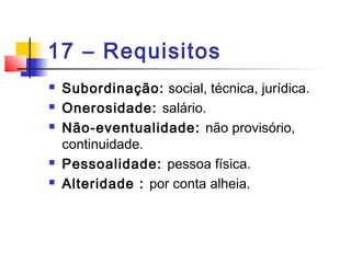 17 – Requisitos
 Subordinação: social, técnica, jurídica.
 Onerosidade: salário.
 Não-eventualidade: não provisório,
continuidade.
 Pessoalidade: pessoa física.
 Alteridade : por conta alheia.
 