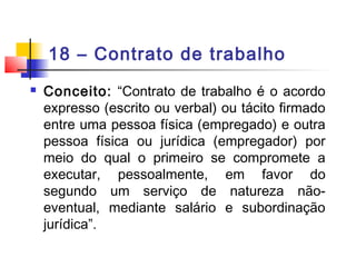 18 – Contrato de trabalho
 Conceito: “Contrato de trabalho é o acordo
expresso (escrito ou verbal) ou tácito firmado
entre uma pessoa física (empregado) e outra
pessoa física ou jurídica (empregador) por
meio do qual o primeiro se compromete a
executar, pessoalmente, em favor do
segundo um serviço de natureza não-
eventual, mediante salário e subordinação
jurídica”.
 