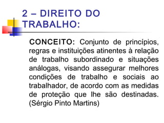 2 – DIREITO DO
TRABALHO:
CONCEITO: Conjunto de princípios,
regras e instituições atinentes à relação
de trabalho subordinado e situações
análogas, visando assegurar melhores
condições de trabalho e sociais ao
trabalhador, de acordo com as medidas
de proteção que lhe são destinadas.
(Sérgio Pinto Martins)
 