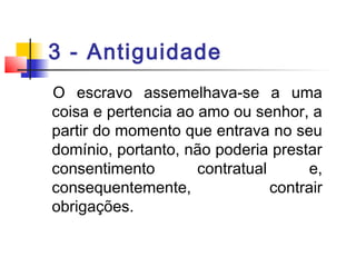 3 - Antiguidade
O escravo assemelhava-se a uma
coisa e pertencia ao amo ou senhor, a
partir do momento que entrava no seu
domínio, portanto, não poderia prestar
consentimento contratual e,
consequentemente, contrair
obrigações.
 