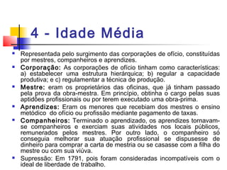 4 - Idade Média
 Representada pelo surgimento das corporações de ofício, constituídas
por mestres, companheiros e aprendizes.
 Corporação: As corporações de ofício tinham como características:
a) estabelecer uma estrutura hierárquica; b) regular a capacidade
produtiva; e c) regulamentar a técnica de produção.
 Mestre: eram os proprietários das oficinas, que já tinham passado
pela prova da obra-mestra. Em princípio, obtinha o cargo pelas suas
aptidões profissionais ou por terem executado uma obra-prima.
 Aprendizes: Eram os menores que recebiam dos mestres o ensino
metódico do ofício ou profissão mediante pagamento de taxas.
 Companheiros: Terminado o aprendizado, os aprendizes tornavam-
se companheiros e exerciam suas atividades nos locais públicos,
remunerados pelos mestres. Por outro lado, o companheiro só
conseguia melhorar sua atuação profissional se dispusesse de
dinheiro para comprar a carta de mestria ou se casasse com a filha do
mestre ou com sua viúva.
 Supressão: Em 1791, pois foram consideradas incompatíveis com o
ideal de liberdade de trabalho.
 