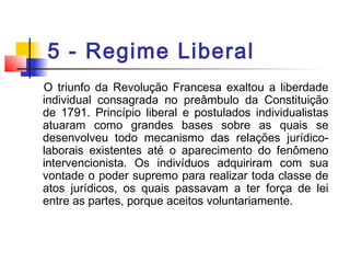 5 - Regime Liberal
O triunfo da Revolução Francesa exaltou a liberdade
individual consagrada no preâmbulo da Constituição
de 1791. Princípio liberal e postulados individualistas
atuaram como grandes bases sobre as quais se
desenvolveu todo mecanismo das relações jurídico-
laborais existentes até o aparecimento do fenômeno
intervencionista. Os indivíduos adquiriram com sua
vontade o poder supremo para realizar toda classe de
atos jurídicos, os quais passavam a ter força de lei
entre as partes, porque aceitos voluntariamente.
 