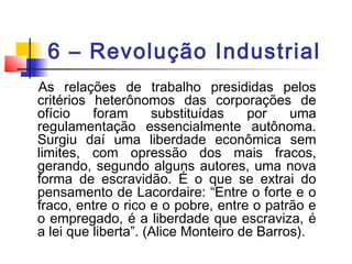 6 – Revolução Industrial
As relações de trabalho presididas pelos
critérios heterônomos das corporações de
ofício foram substituídas por uma
regulamentação essencialmente autônoma.
Surgiu daí uma liberdade econômica sem
limites, com opressão dos mais fracos,
gerando, segundo alguns autores, uma nova
forma de escravidão. É o que se extrai do
pensamento de Lacordaire: “Entre o forte e o
fraco, entre o rico e o pobre, entre o patrão e
o empregado, é a liberdade que escraviza, é
a lei que liberta”. (Alice Monteiro de Barros).
 