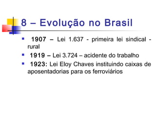 8 – Evolução no Brasil
 1907 – Lei 1.637 - primeira lei sindical -
rural
 1919 – Lei 3.724 – acidente do trabalho
 1923: Lei Eloy Chaves instituindo caixas de
aposentadorias para os ferroviários
 