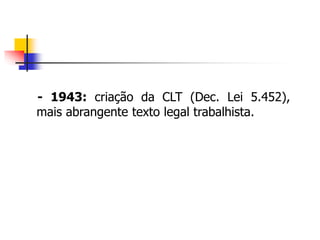 - 1943: criação da CLT (Dec. Lei 5.452),
mais abrangente texto legal trabalhista.
 