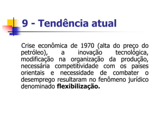 9 - Tendência atual
Crise econômica de 1970 (alta do preço do
petróleo), a inovação tecnológica,
modificação na organização da produção,
necessária competitividade com os países
orientais e necessidade de combater o
desemprego resultaram no fenômeno jurídico
denominado flexibilização.
 