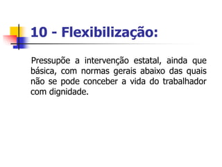 10 - Flexibilização:
Pressupõe a intervenção estatal, ainda que
básica, com normas gerais abaixo das quais
não se pode conceber a vida do trabalhador
com dignidade.
 
