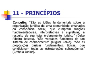 11 - PRINCÍPIOS
Conceito: “São as idéias fundamentais sobre a
organização jurídica de uma comunidade emanados
da consciência social, que cumprem funções
fundamentadoras, interpretativas e supletivas, a
respeito de seu total ordenamento jurídico” (Celso
Ribeiro Bastos). “São verdades fundantes de um
sistema de conhecimento” (Miguel Reale). “São as
proposições básicas fundamentais, típicas, que
condicionam todas as estruturações subseqüentes”
(Cretella Junior).
 