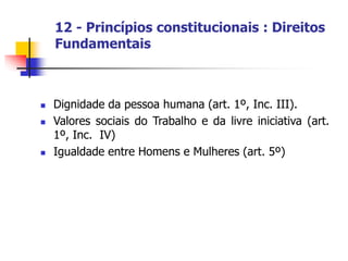 12 - Princípios constitucionais : Direitos
Fundamentais
 Dignidade da pessoa humana (art. 1º, Inc. III).
 Valores sociais do Trabalho e da livre iniciativa (art.
1º, Inc. IV)
 Igualdade entre Homens e Mulheres (art. 5º)
 