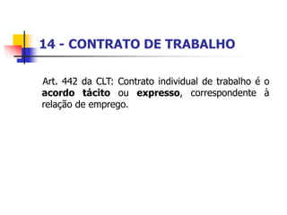 14 - CONTRATO DE TRABALHO
Art. 442 da CLT: Contrato individual de trabalho é o
acordo tácito ou expresso, correspondente à
relação de emprego.
 