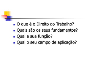  O que é o Direito do Trabalho?
 Quais são os seus fundamentos?
 Qual a sua função?
 Qual o seu campo de aplicação?
 