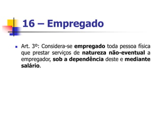 16 – Empregado
 Art. 3º: Considera-se empregado toda pessoa física
que prestar serviços de natureza não-eventual a
empregador, sob a dependência deste e mediante
salário.
 
