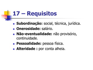 17 – Requisitos
 Subordinação: social, técnica, jurídica.
 Onerosidade: salário.
 Não-eventualidade: não provisório,
continuidade.
 Pessoalidade: pessoa física.
 Alteridade : por conta alheia.
 