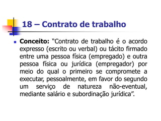 18 – Contrato de trabalho
 Conceito: “Contrato de trabalho é o acordo
expresso (escrito ou verbal) ou tácito firmado
entre uma pessoa física (empregado) e outra
pessoa física ou jurídica (empregador) por
meio do qual o primeiro se compromete a
executar, pessoalmente, em favor do segundo
um serviço de natureza não-eventual,
mediante salário e subordinação jurídica”.
 