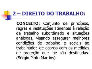 2 – DIREITO DO TRABALHO:
CONCEITO: Conjunto de princípios,
regras e instituições atinentes à relação
de trabalho subordinado e situações
análogas, visando assegurar melhores
condições de trabalho e sociais ao
trabalhador, de acordo com as medidas
de proteção que lhe são destinadas.
(Sérgio Pinto Martins)
 