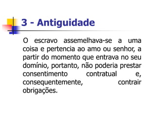 3 - Antiguidade
O escravo assemelhava-se a uma
coisa e pertencia ao amo ou senhor, a
partir do momento que entrava no seu
domínio, portanto, não poderia prestar
consentimento contratual e,
consequentemente, contrair
obrigações.
 