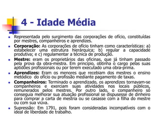 4 - Idade Média
 Representada pelo surgimento das corporações de ofício, constituídas
por mestres, companheiros e aprendizes.
 Corporação: As corporações de ofício tinham como características: a)
estabelecer uma estrutura hierárquica; b) regular a capacidade
produtiva; e c) regulamentar a técnica de produção.
 Mestre: eram os proprietários das oficinas, que já tinham passado
pela prova da obra-mestra. Em princípio, obtinha o cargo pelas suas
aptidões profissionais ou por terem executado uma obra-prima.
 Aprendizes: Eram os menores que recebiam dos mestres o ensino
metódico do ofício ou profissão mediante pagamento de taxas.
 Companheiros: Terminado o aprendizado, os aprendizes tornavam-se
companheiros e exerciam suas atividades nos locais públicos,
remunerados pelos mestres. Por outro lado, o companheiro só
conseguia melhorar sua atuação profissional se dispusesse de dinheiro
para comprar a carta de mestria ou se casasse com a filha do mestre
ou com sua viúva.
 Supressão: Em 1791, pois foram consideradas incompatíveis com o
ideal de liberdade de trabalho.
 