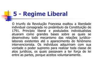 5 - Regime Liberal
O triunfo da Revolução Francesa exaltou a liberdade
individual consagrada no preâmbulo da Constituição de
1791. Princípio liberal e postulados individualistas
atuaram como grandes bases sobre as quais se
desenvolveu todo mecanismo das relações jurídico-
laborais existentes até o aparecimento do fenômeno
intervencionista. Os indivíduos adquiriram com sua
vontade o poder supremo para realizar toda classe de
atos jurídicos, os quais passavam a ter força de lei
entre as partes, porque aceitos voluntariamente.
 