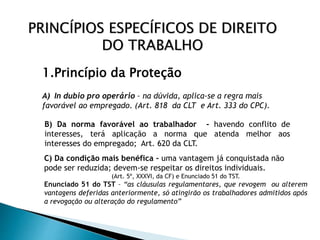PRINCÍPIOS ESPECÍFICOS DE DIREITO
DO TRABALHO
1.Princípio da Proteção
A) In dubio pro operário – na dúvida, aplica-se a regra mais
favorável ao empregado. (Art. 818 da CLT e Art. 333 do CPC).
B) Da norma favorável ao trabalhador - havendo conflito de
interesses, terá aplicação a norma que atenda melhor aos
interesses do empregado; Art. 620 da CLT.
C) Da condição mais benéfica – uma vantagem já conquistada não
pode ser reduzida; devem-se respeitar os direitos individuais.
(Art. 5º, XXXVI, da CF) e Enunciado 51 do TST.
Enunciado 51 do TST – “as cláusulas regulamentares, que revogem ou alterem
vantagens deferidas anteriormente, só atingirão os trabalhadores admitidos após
a revogação ou alteração do regulamento”
 