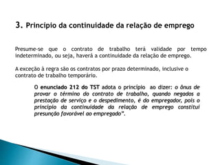 3. Princípio da continuidade da relação de emprego
Presume-se que o contrato de trabalho terá validade por tempo
indeterminado, ou seja, haverá a continuidade da relação de emprego.
A exceção à regra são os contratos por prazo determinado, inclusive o
contrato de trabalho temporário.
O enunciado 212 do TST adota o princípio ao dizer: o ônus de
provar o término do contrato de trabalho, quando negados a
prestação de serviço e o despedimento, é do empregador, pois o
princípio da continuidade da relação de emprego constitui
presunção favorável ao empregado”.
 