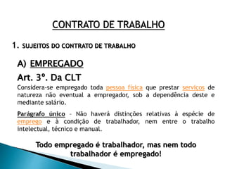 1. SUJEITOS DO CONTRATO DE TRABALHO
CONTRATO DE TRABALHO
A) EMPREGADO
Art. 3º. Da CLT
Considera-se empregado toda pessoa física que prestar serviços de
natureza não eventual a empregador, sob a dependência deste e
mediante salário.
Parágrafo único – Não haverá distinções relativas à espécie de
emprego e à condição de trabalhador, nem entre o trabalho
intelectual, técnico e manual.
Todo empregado é trabalhador, mas nem todo
trabalhador é empregado!
 