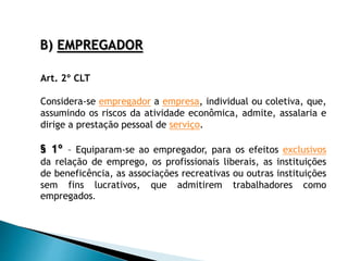 B) EMPREGADOR
Art. 2º CLT
Considera-se empregador a empresa, individual ou coletiva, que,
assumindo os riscos da atividade econômica, admite, assalaria e
dirige a prestação pessoal de serviço.
§ 1º – Equiparam-se ao empregador, para os efeitos exclusivos
da relação de emprego, os profissionais liberais, as instituições
de beneficência, as associações recreativas ou outras instituições
sem fins lucrativos, que admitirem trabalhadores como
empregados.
 
