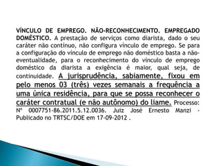 VÍNCULO DE EMPREGO. NÃO-RECONHECIMENTO. EMPREGADO
DOMÉSTICO. A prestação de serviços como diarista, dado o seu
caráter não contínuo, não configura vínculo de emprego. Se para
a configuração do vínculo de emprego não doméstico basta a não-
eventualidade, para o reconhecimento do vínculo de emprego
doméstico da diarista a exigência é maior, qual seja, de
continuidade. A jurisprudência, sabiamente, fixou em
pelo menos 03 (três) vezes semanais a frequência a
uma única residência, para que se possa reconhecer o
caráter contratual (e não autônomo) do liame. Processo:
Nº 0007751-86.2011.5.12.0036. Juiz José Ernesto Manzi -
Publicado no TRTSC/DOE em 17-09-2012 .
 