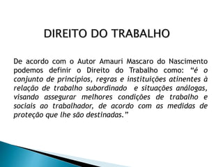 De acordo com o Autor Amauri Mascaro do Nascimento
podemos definir o Direito do Trabalho como: “é o
conjunto de princípios, regras e instituições atinentes à
relação de trabalho subordinado e situações análogas,
visando assegurar melhores condições de trabalho e
sociais ao trabalhador, de acordo com as medidas de
proteção que lhe são destinadas.”
DIREITO DO TRABALHO
 