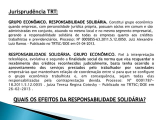 Jurisprudência TRT:
GRUPO ECONÔMICO. RESPONSABILIDADE SOLIDÁRIA. Constitui grupo econômico
quando empresas, com personalidade jurídica própria, possuam sócios em comum e são
administradas em conjunto, atuando no mesmo local e no mesmo segmento empresarial,
gerando a responsabilidade solidária de todas as empresas quanto aos créditos
trabalhistas e previdenciários. Processo: Nº 0005855-63.2011.5.12.0050. Juiz Alexandre
Luiz Ramos - Publicado no TRTSC/DOE em 01-04-2013.
QUAIS OS EFEITOS DA RESPONSABILIDADE SOLIDÁRIA?
RESPONSABILIDADE SOLIDÁRIA. GRUPO ECONÔMICO. Fiel à interpretação
teleológica, evolutiva e segundo a finalidade social da norma que visa resguardar o
recebimento dos créditos reconhecidos judicialmente, basta tenha ocorrido o
aproveitamento dos serviços prestados pelo trabalhador por sociedades
empresárias que mantenham relação de coordenação entre si para que se configure
o grupo econômico trabalhista e, em consequência, sejam todas elas
responsabilizadas pela contraprestação devida. Processo: Nº 0001787-
18.2011.5.12.0035 . Juíza Teresa Regina Cotosky - Publicado no TRTSC/DOE em
26-02-2013 .
 